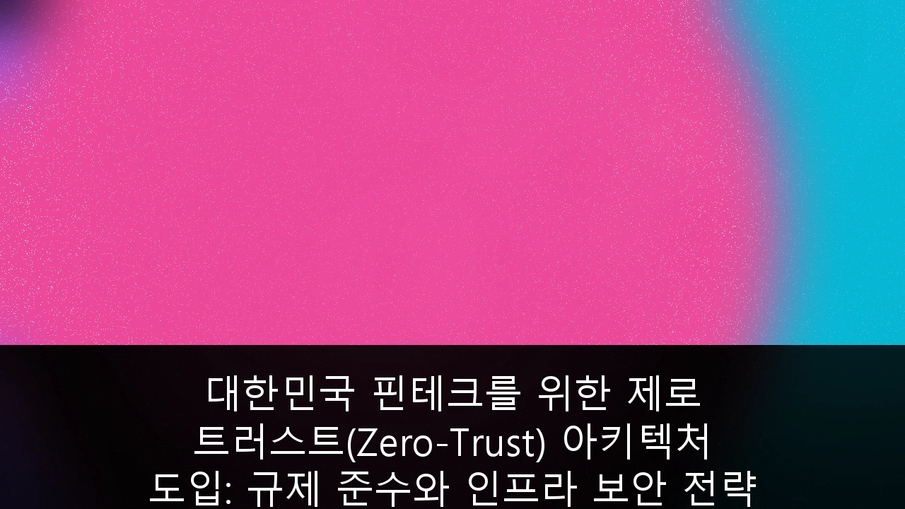 대한민국 핀테크를 위한 제로 트러스트(Zero-Trust) 아키텍처 도입: 규제 준수와 인프라 보안 전략 가이드