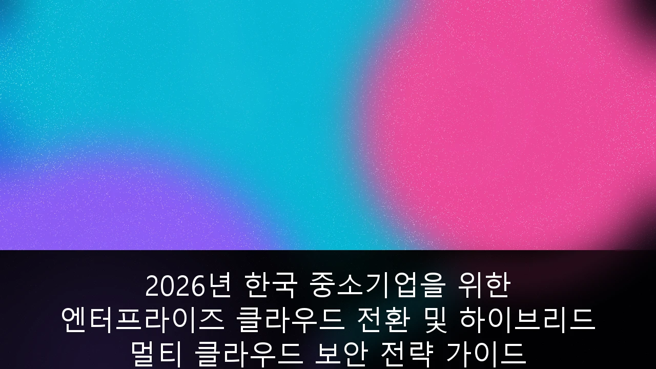 2026년 한국 중소기업을 위한 엔터프라이즈 클라우드 전환 및 하이브리드 멀티 클라우드 보안 전략 가이드