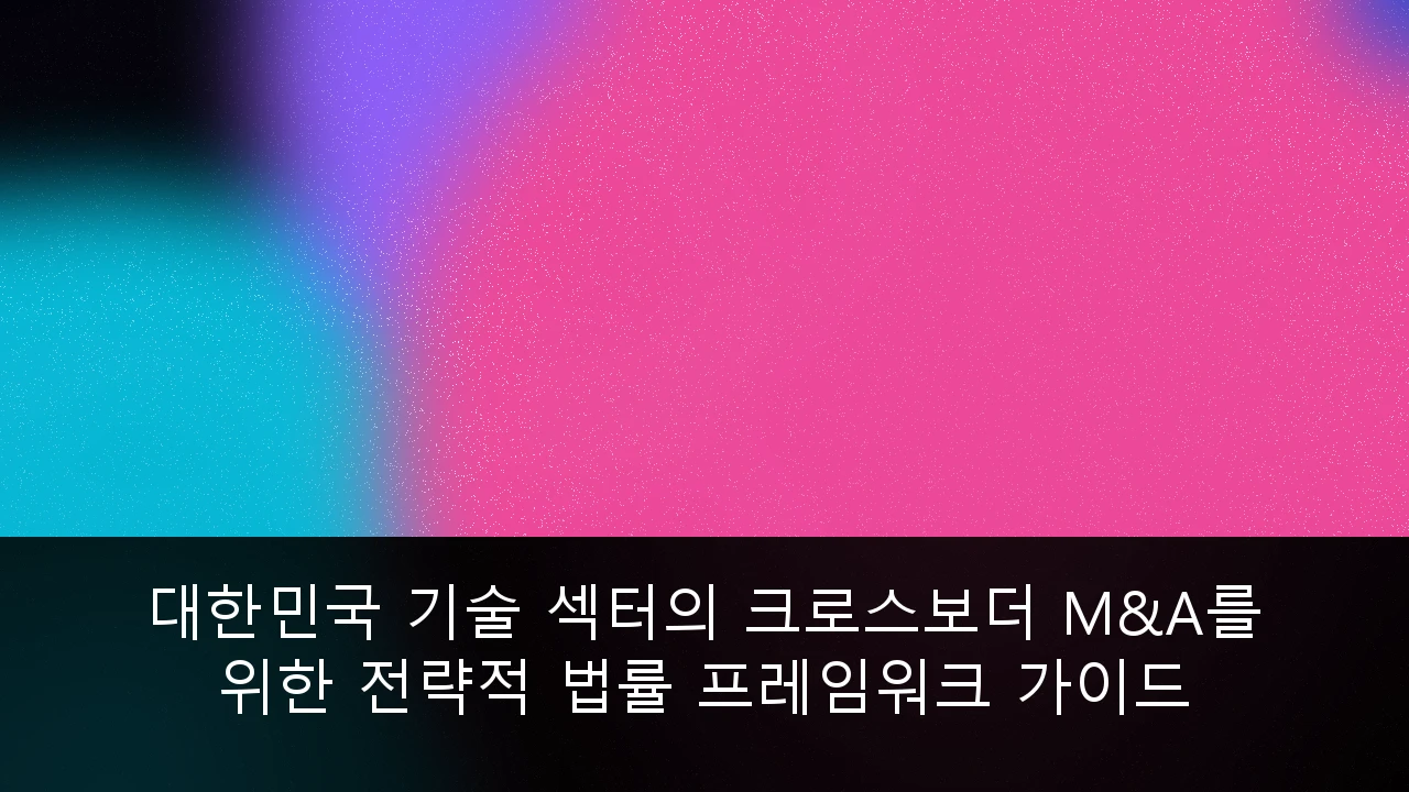 대한민국 기술 섹터의 크로스보더 M&A를 위한 전략적 법률 프레임워크 가이드