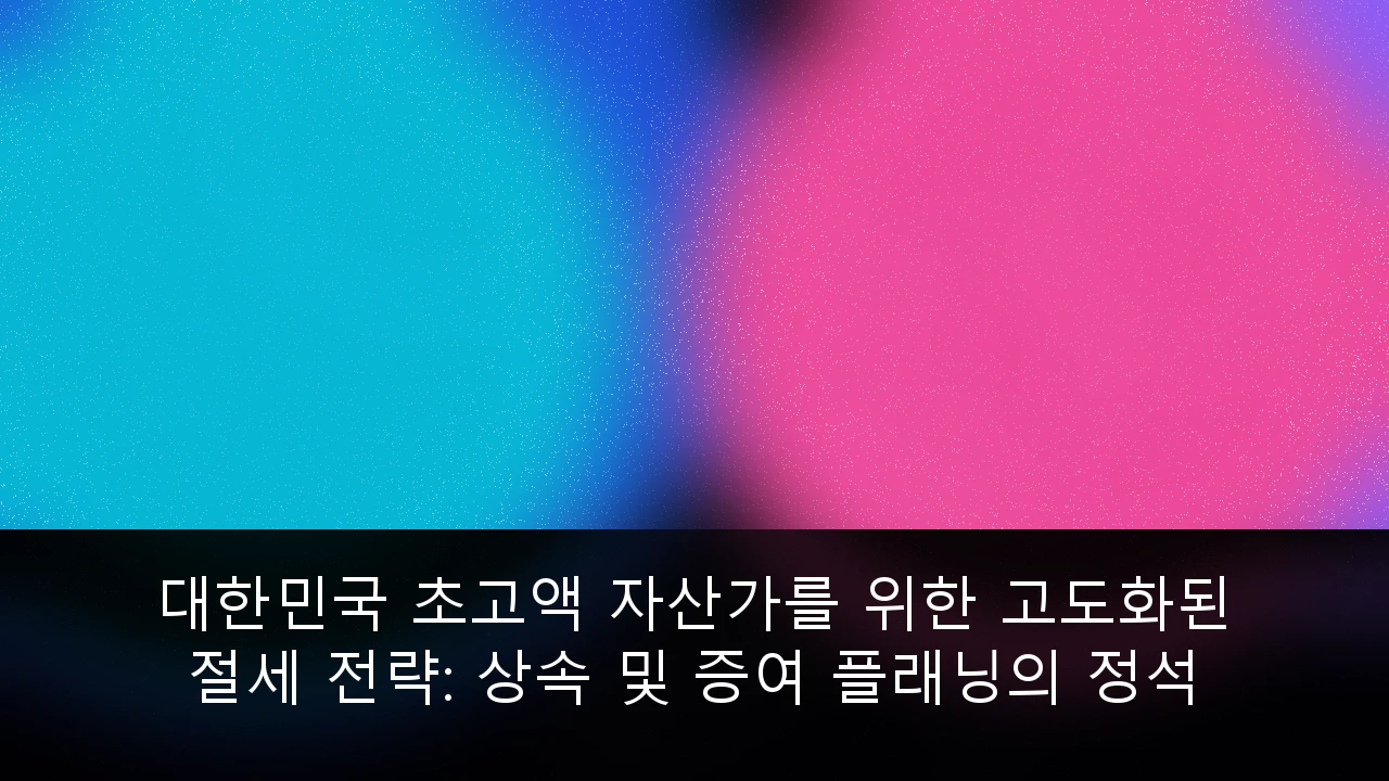 대한민국 초고액 자산가를 위한 고도화된 절세 전략: 상속 및 증여 플래닝의 정석