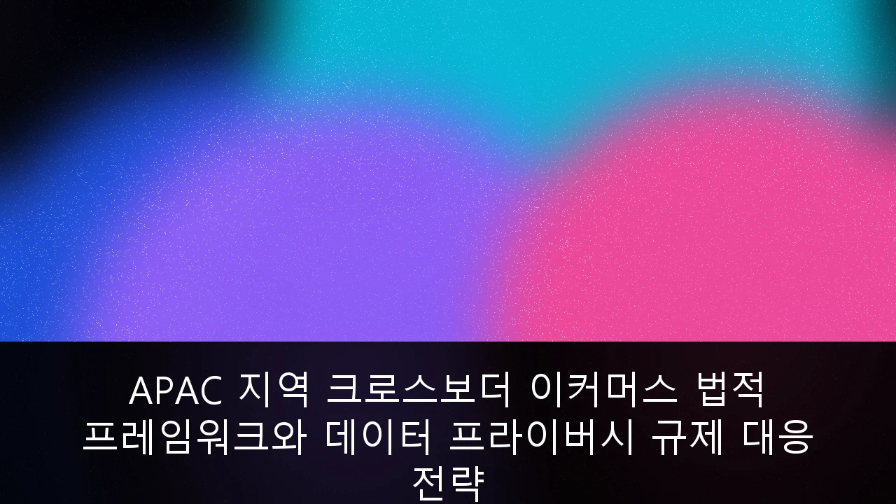 APAC 지역 크로스보더 이커머스 법적 프레임워크와 데이터 프라이버시 규제 대응 전략