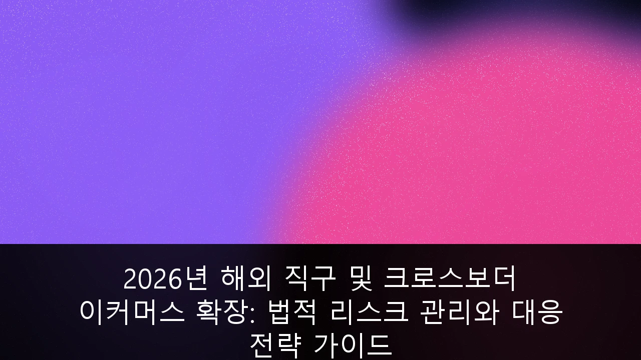 2026년 해외 직구 및 크로스보더 이커머스 확장: 법적 리스크 관리와 대응 전략 가이드
