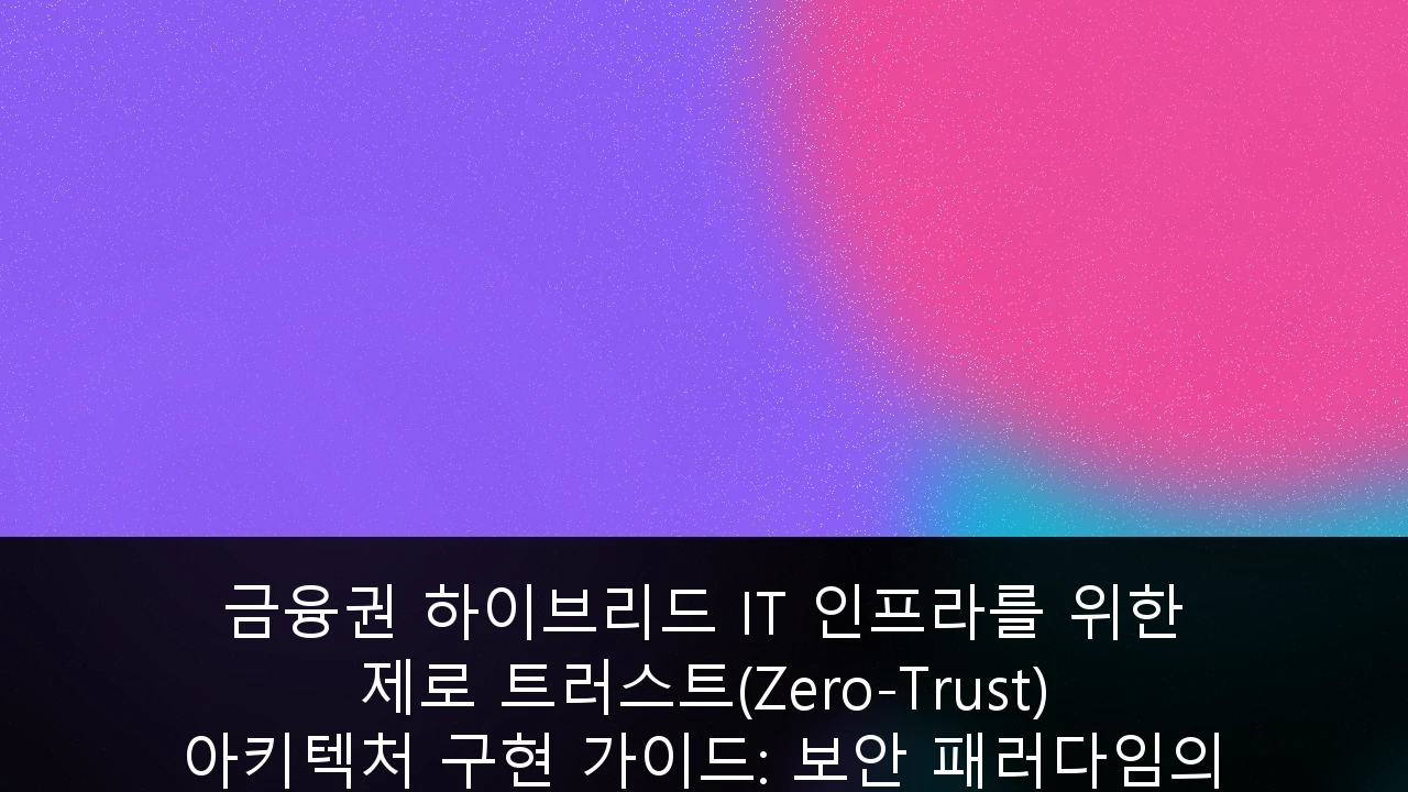 금융권 하이브리드 IT 인프라를 위한 제로 트러스트(Zero-Trust) 아키텍처 구현 가이드: 보안 패러다임의 전환