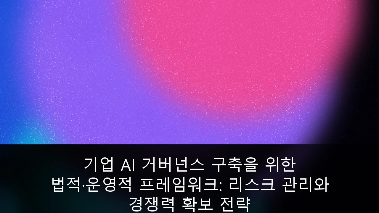 기업 AI 거버넌스 구축을 위한 법적·운영적 프레임워크: 리스크 관리와 경쟁력 확보 전략