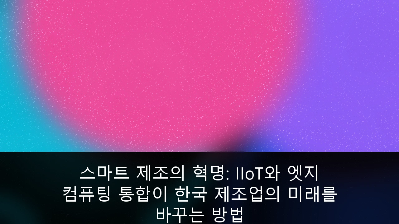스마트 제조의 혁명: IIoT와 엣지 컴퓨팅 통합이 한국 제조업의 미래를 바꾸는 방법