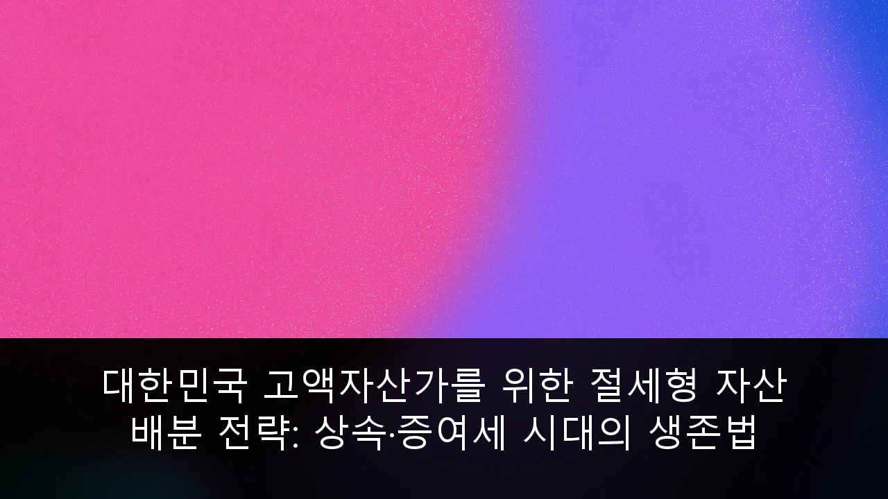 대한민국 고액자산가를 위한 절세형 자산 배분 전략: 상속·증여세 시대의 생존법