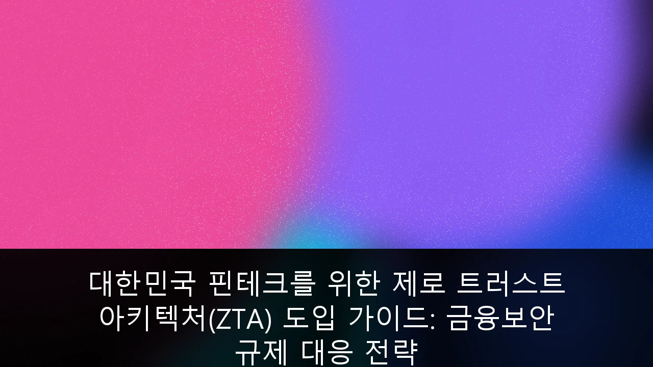 대한민국 핀테크를 위한 제로 트러스트 아키텍처(ZTA) 도입 가이드: 금융보안 규제 대응 전략