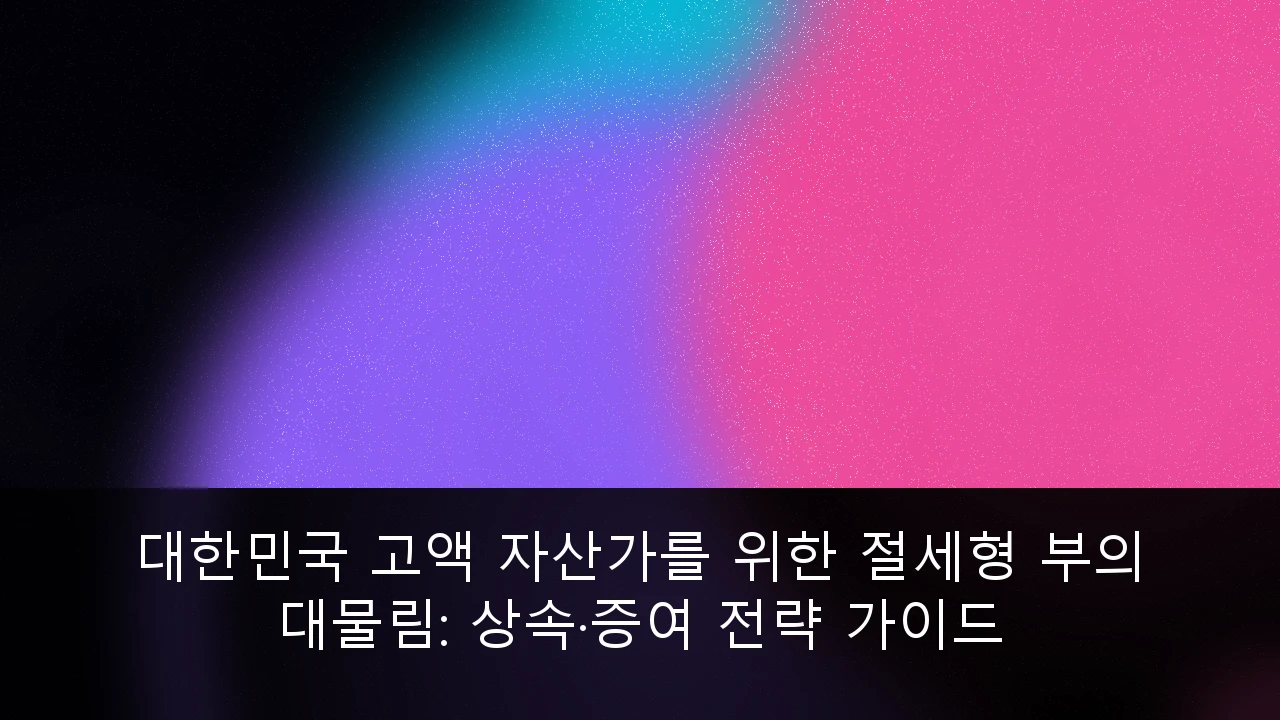 대한민국 고액 자산가를 위한 절세형 부의 대물림: 상속·증여 전략 가이드