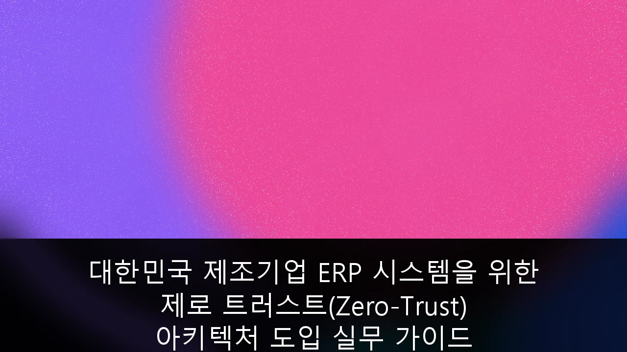 대한민국 제조기업 ERP 시스템을 위한 제로 트러스트(Zero-Trust) 아키텍처 도입 실무 가이드