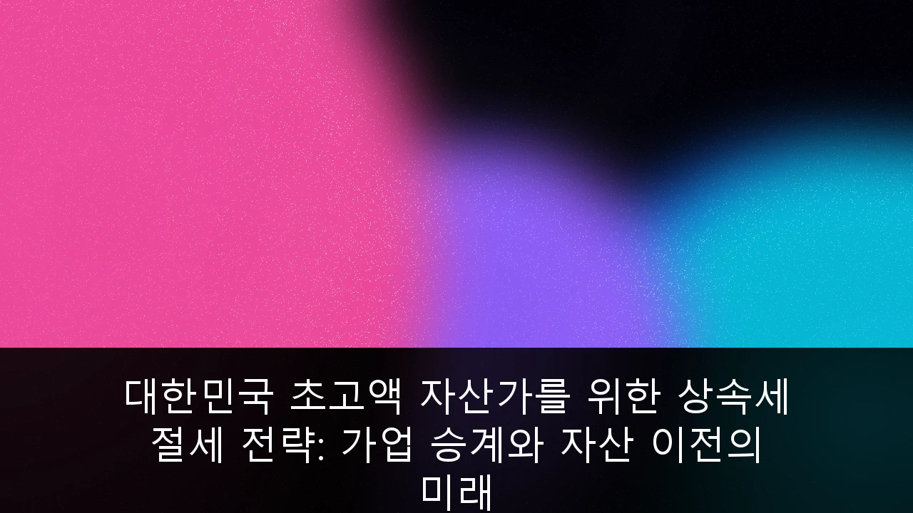 대한민국 초고액 자산가를 위한 상속세 절세 전략: 가업 승계와 자산 이전의 미래