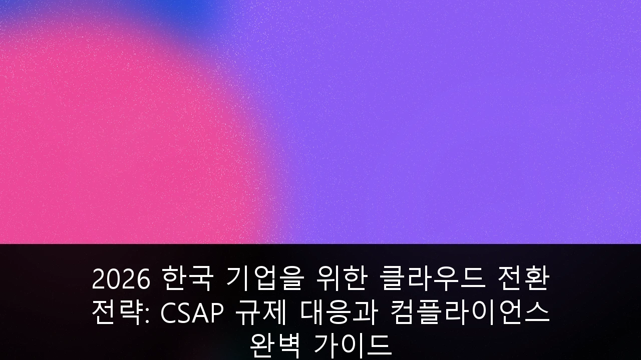 2026 한국 기업을 위한 클라우드 전환 전략: CSAP 규제 대응과 컴플라이언스 완벽 가이드