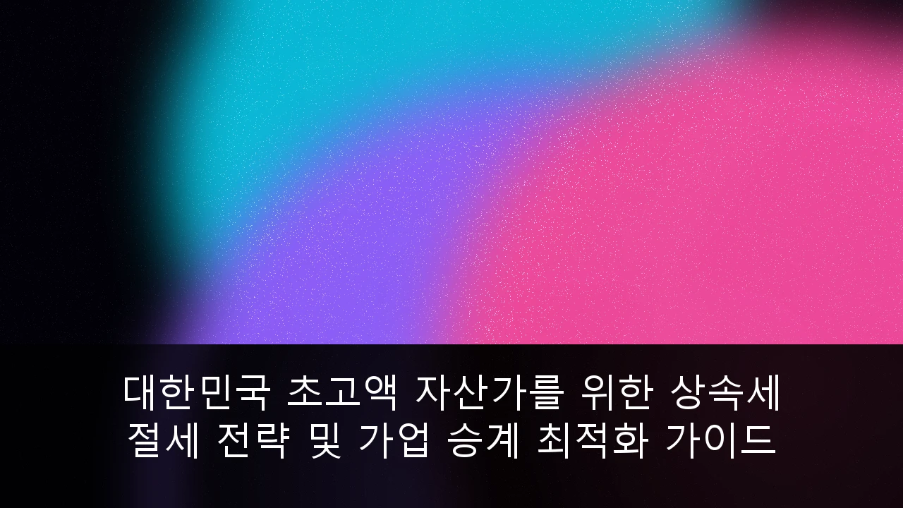 대한민국 초고액 자산가를 위한 상속세 절세 전략 및 가업 승계 최적화 가이드