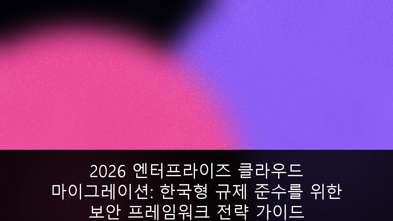 2026 엔터프라이즈 클라우드 마이그레이션: 한국형 규제 준수를 위한 보안 프레임워크 전략 가이드