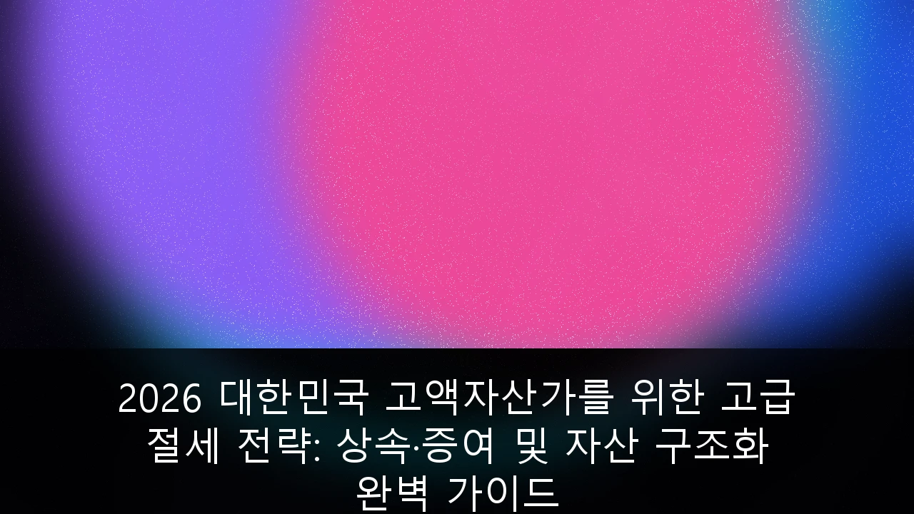 2026 대한민국 고액자산가를 위한 고급 절세 전략: 상속·증여 및 자산 구조화 완벽 가이드