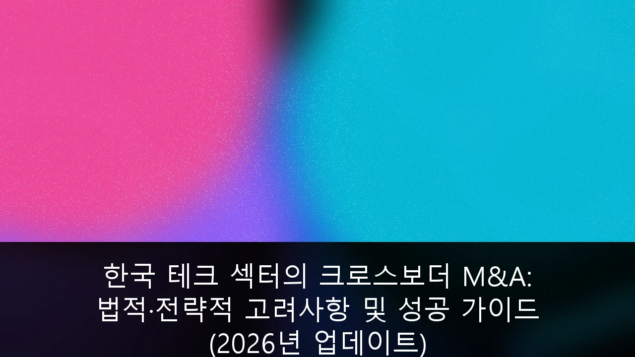 한국 테크 섹터의 크로스보더 M&A: 법적·전략적 고려사항 및 성공 가이드 (2026년 업데이트)