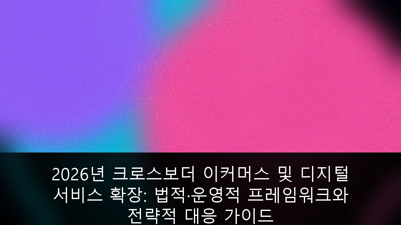 2026년 크로스보더 이커머스 및 디지털 서비스 확장: 법적·운영적 프레임워크와 전략적 대응 가이드