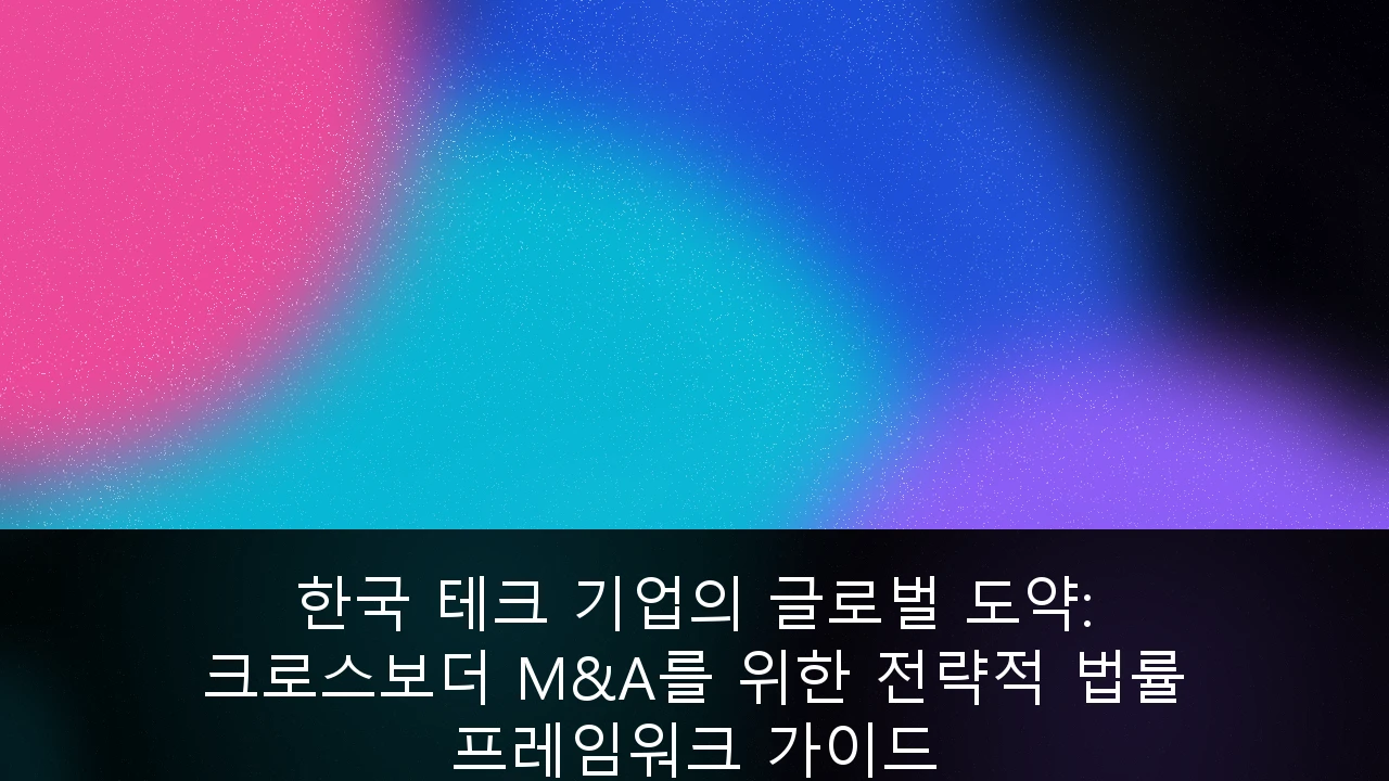 한국 테크 기업의 글로벌 도약: 크로스보더 M&A를 위한 전략적 법률 프레임워크 가이드
