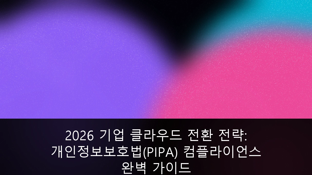 2026 기업 클라우드 전환 전략: 개인정보보호법(PIPA) 컴플라이언스 완벽 가이드