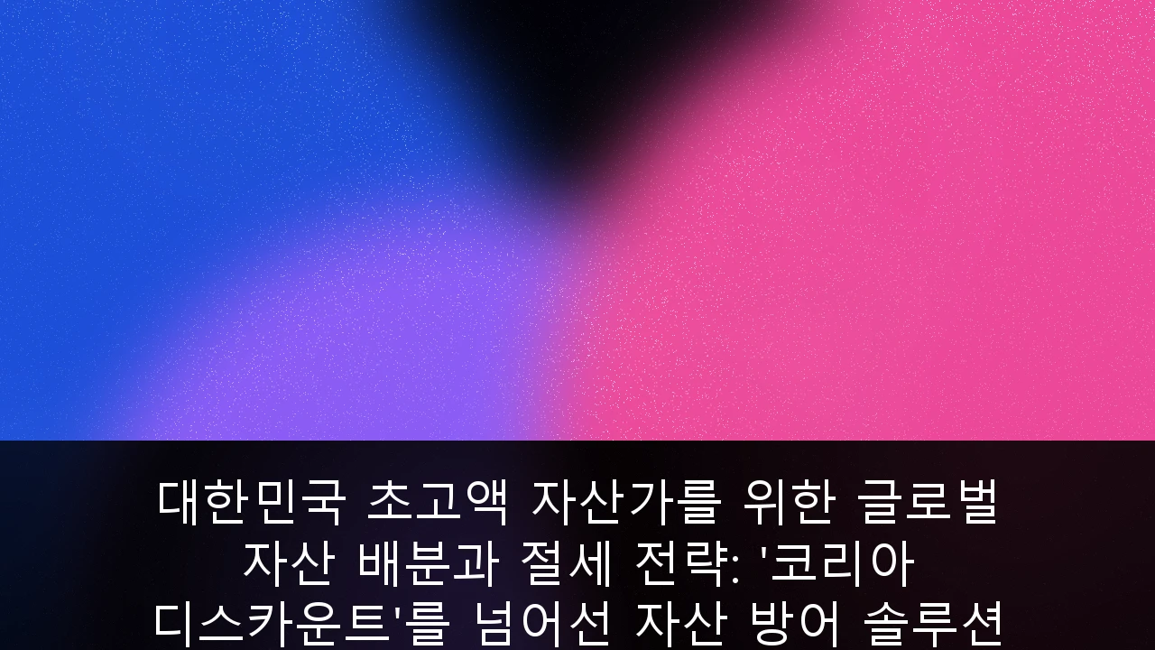 대한민국 초고액 자산가를 위한 글로벌 자산 배분과 절세 전략: '코리아 디스카운트'를 넘어선 자산 방어 솔루션