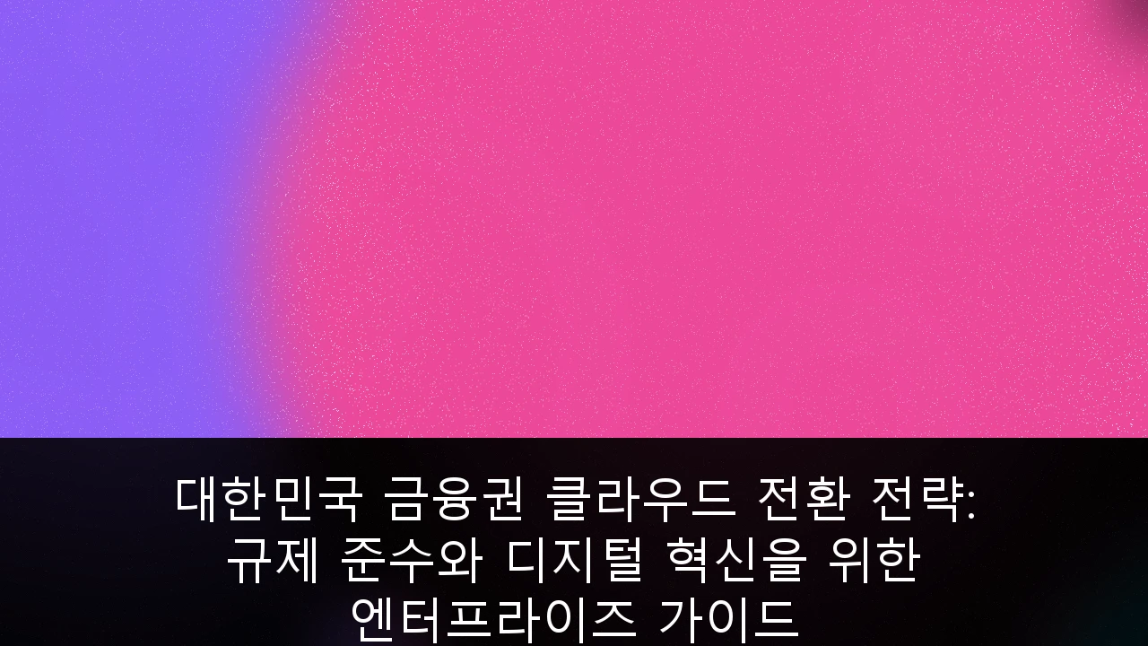 대한민국 금융권 클라우드 전환 전략: 규제 준수와 디지털 혁신을 위한 엔터프라이즈 가이드