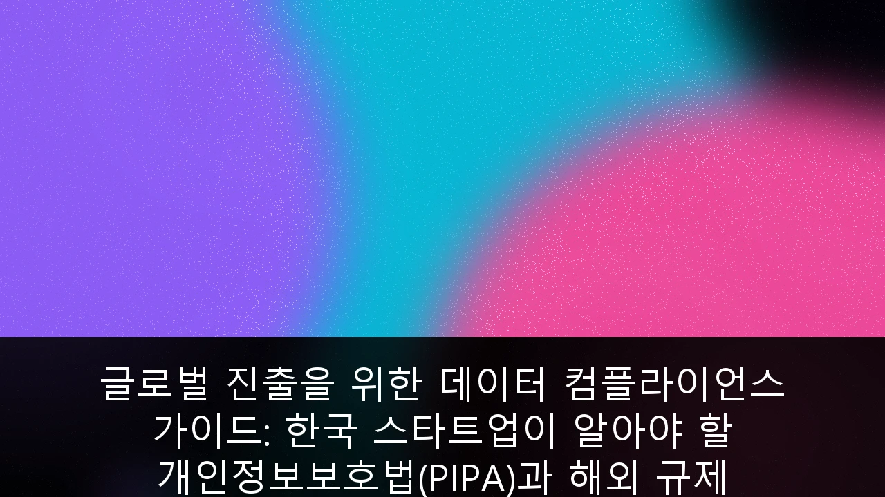 글로벌 진출을 위한 데이터 컴플라이언스 가이드: 한국 스타트업이 알아야 할 개인정보보호법(PIPA)과 해외 규제 대응 전략