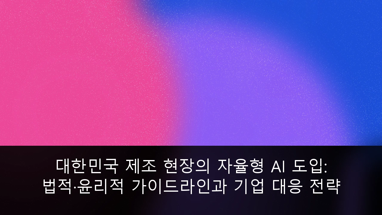 대한민국 제조 현장의 자율형 AI 도입: 법적·윤리적 가이드라인과 기업 대응 전략