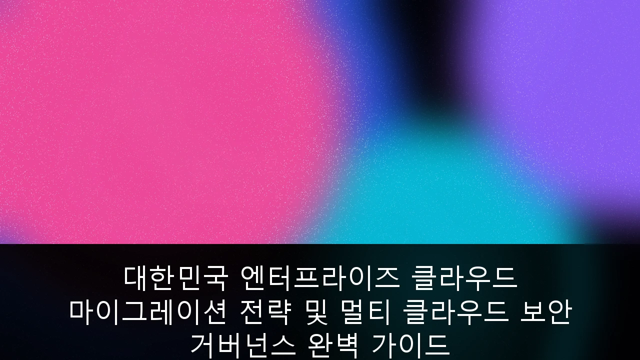 대한민국 엔터프라이즈 클라우드 마이그레이션 전략 및 멀티 클라우드 보안 거버넌스 완벽 가이드