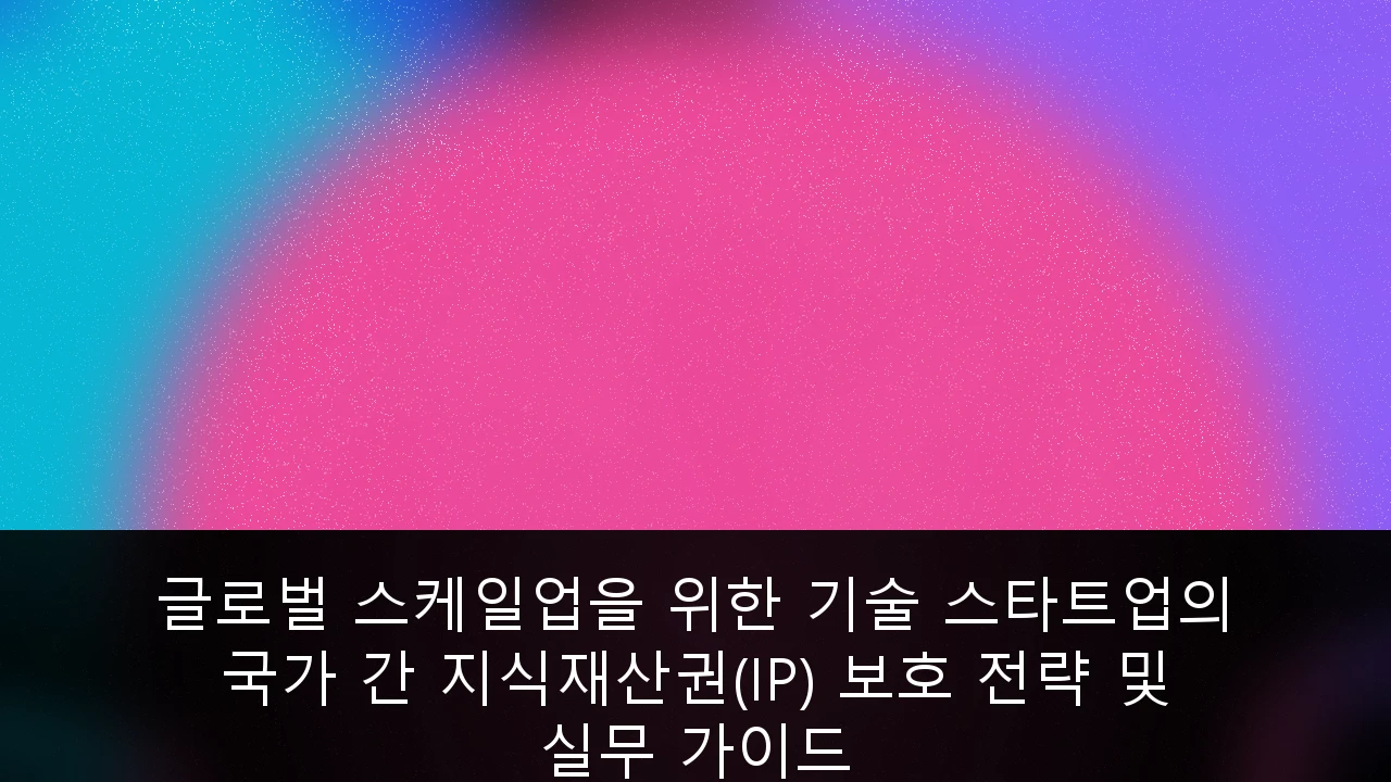 글로벌 스케일업을 위한 기술 스타트업의 국가 간 지식재산권(IP) 보호 전략 및 실무 가이드