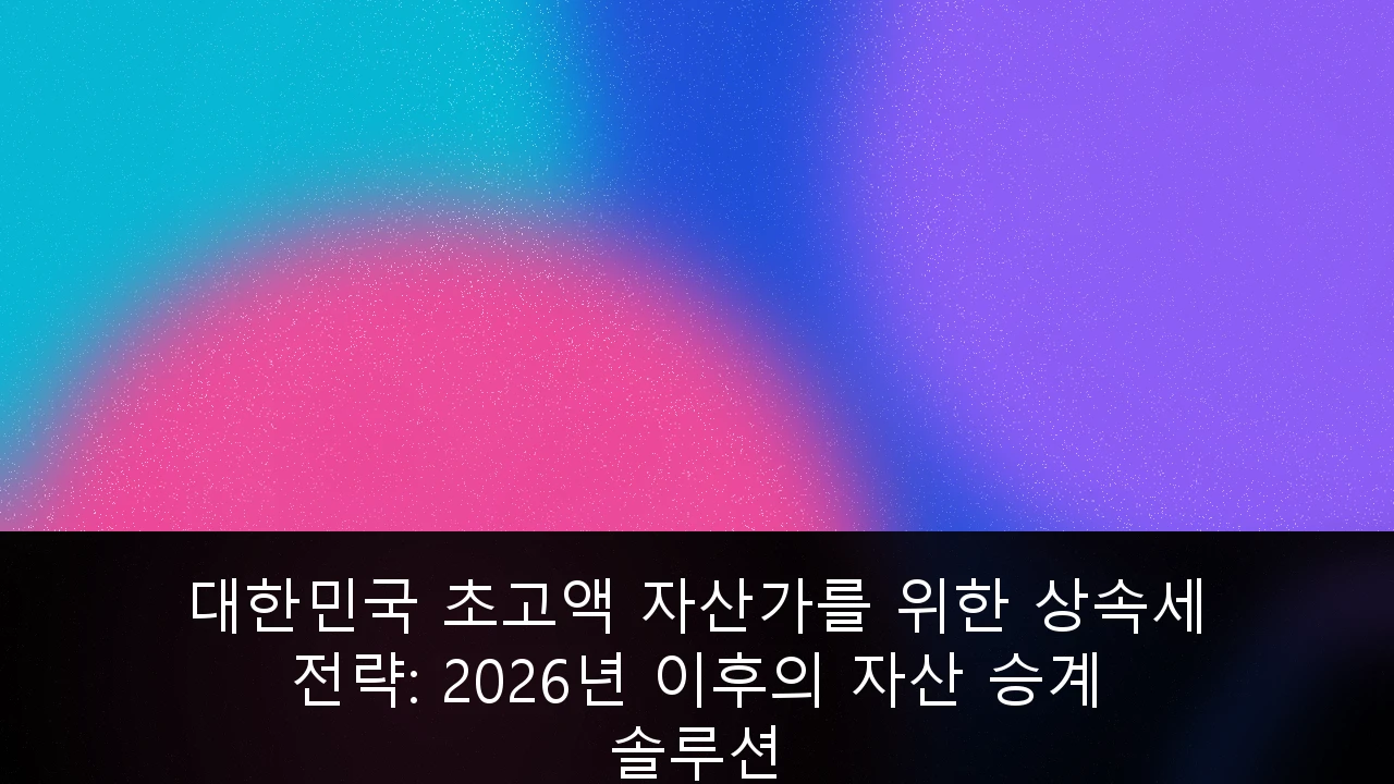 대한민국 초고액 자산가를 위한 상속세 전략: 2026년 이후의 자산 승계 솔루션