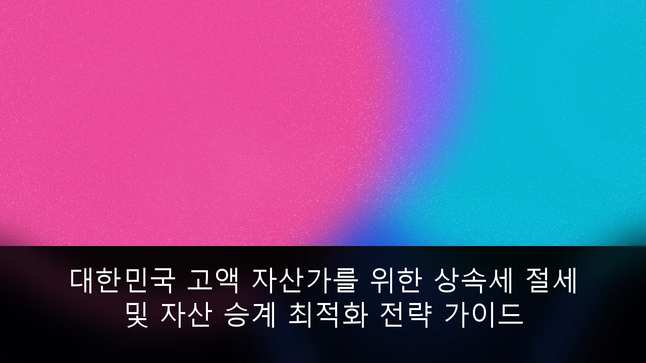 대한민국 고액 자산가를 위한 상속세 절세 및 자산 승계 최적화 전략 가이드