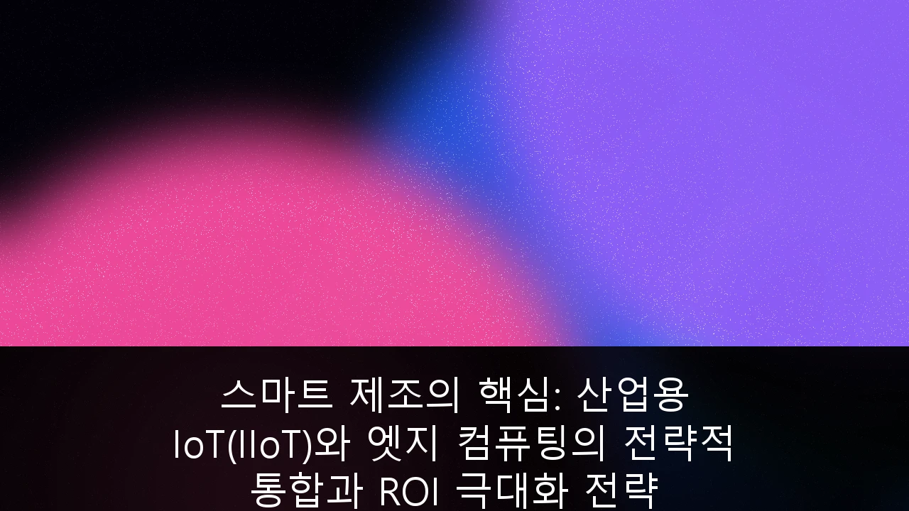 스마트 제조의 핵심: 산업용 IoT(IIoT)와 엣지 컴퓨팅의 전략적 통합과 ROI 극대화 전략