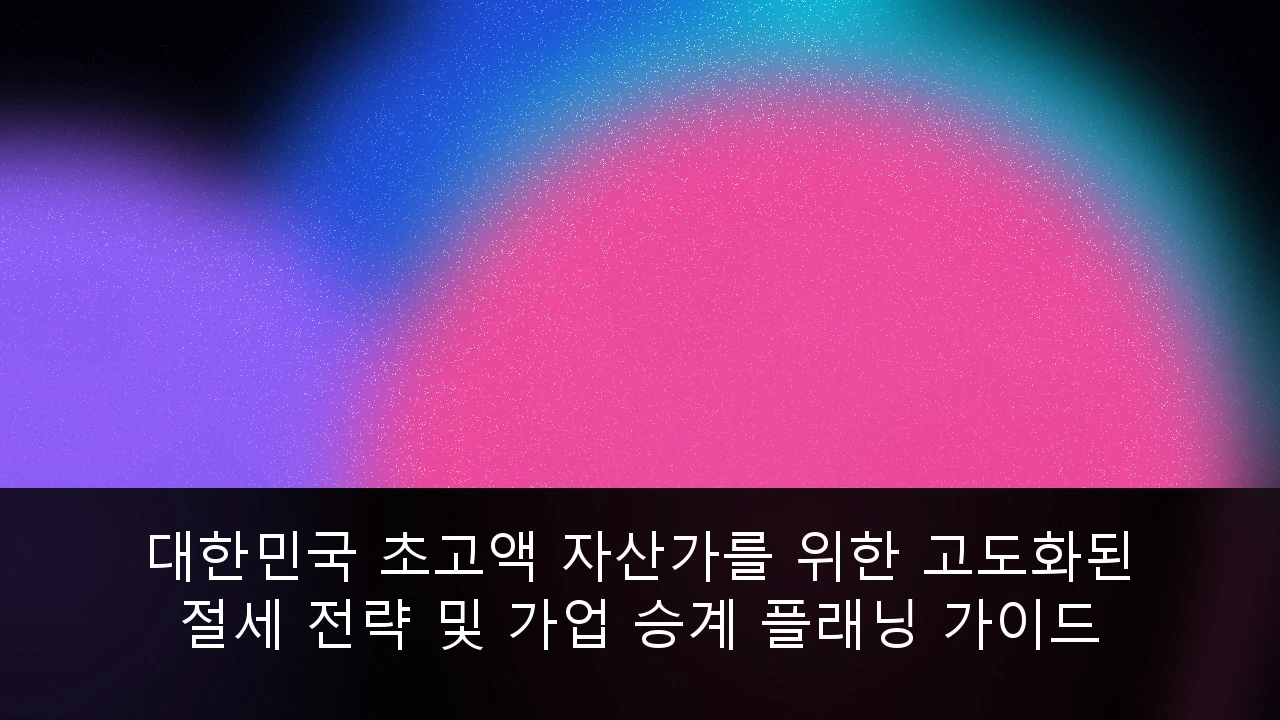 대한민국 초고액 자산가를 위한 고도화된 절세 전략 및 가업 승계 플래닝 가이드