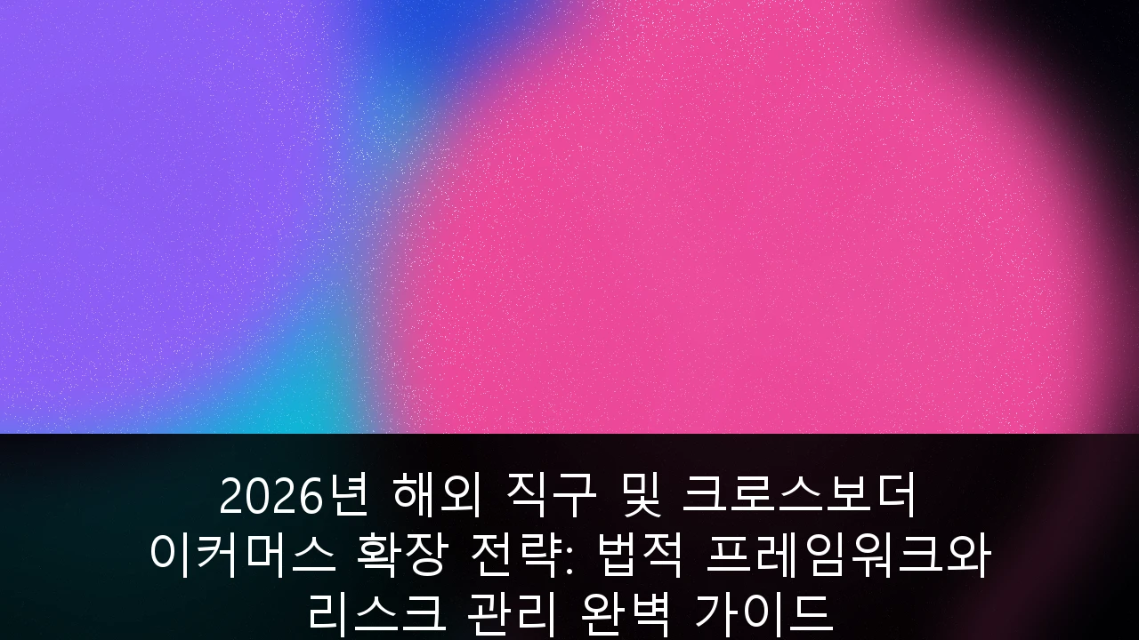 2026년 해외 직구 및 크로스보더 이커머스 확장 전략: 법적 프레임워크와 리스크 관리 완벽 가이드
