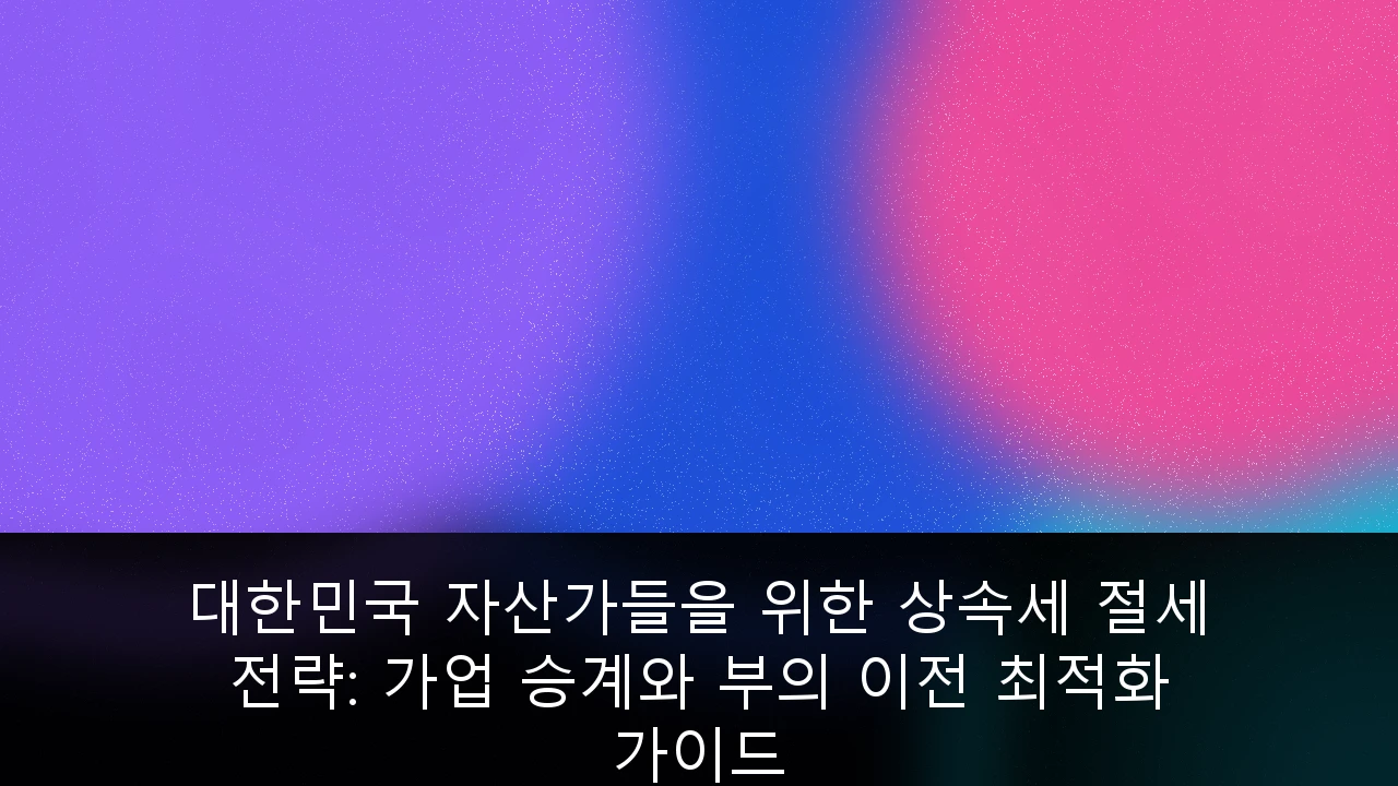 대한민국 자산가들을 위한 상속세 절세 전략: 가업 승계와 부의 이전 최적화 가이드