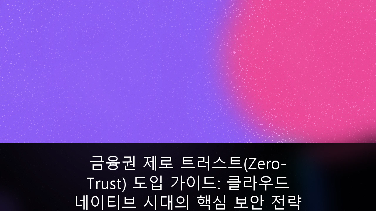금융권 제로 트러스트(Zero-Trust) 도입 가이드: 클라우드 네이티브 시대의 핵심 보안 전략