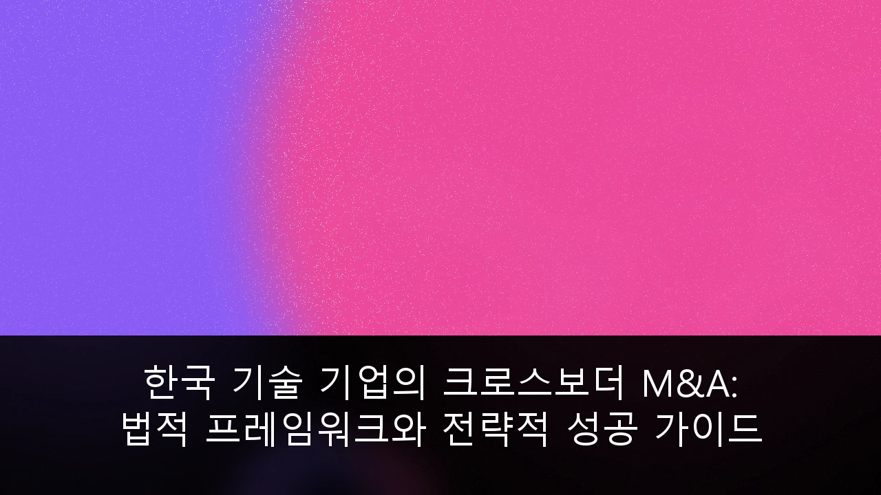 한국 기술 기업의 크로스보더 M&A: 법적 프레임워크와 전략적 성공 가이드