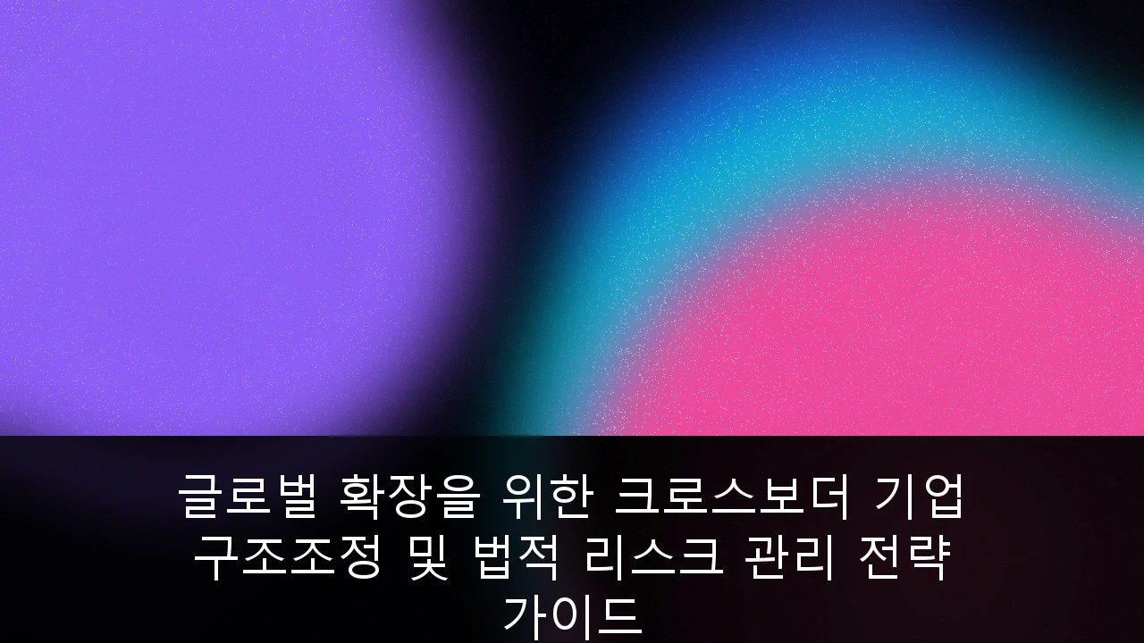 글로벌 확장을 위한 크로스보더 기업 구조조정 및 법적 리스크 관리 전략 가이드