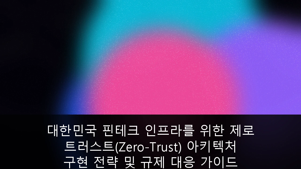 대한민국 핀테크 인프라를 위한 제로 트러스트(Zero-Trust) 아키텍처 구현 전략 및 규제 대응 가이드
