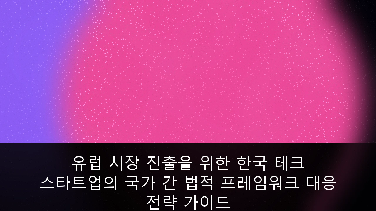 유럽 시장 진출을 위한 한국 테크 스타트업의 국가 간 법적 프레임워크 대응 전략 가이드