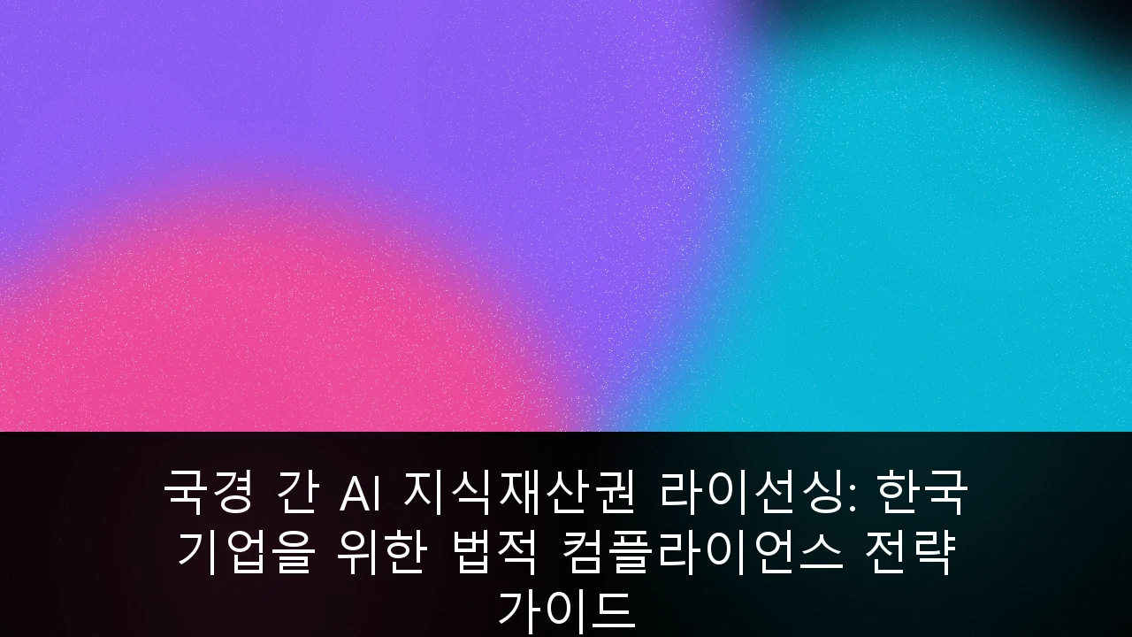 국경 간 AI 지식재산권 라이선싱: 한국 기업을 위한 법적 컴플라이언스 전략 가이드