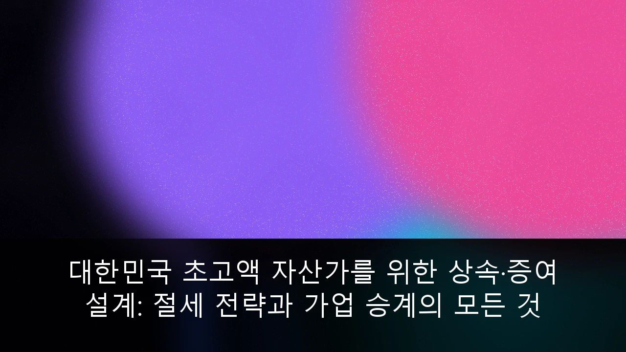 대한민국 초고액 자산가를 위한 상속·증여 설계: 절세 전략과 가업 승계의 모든 것