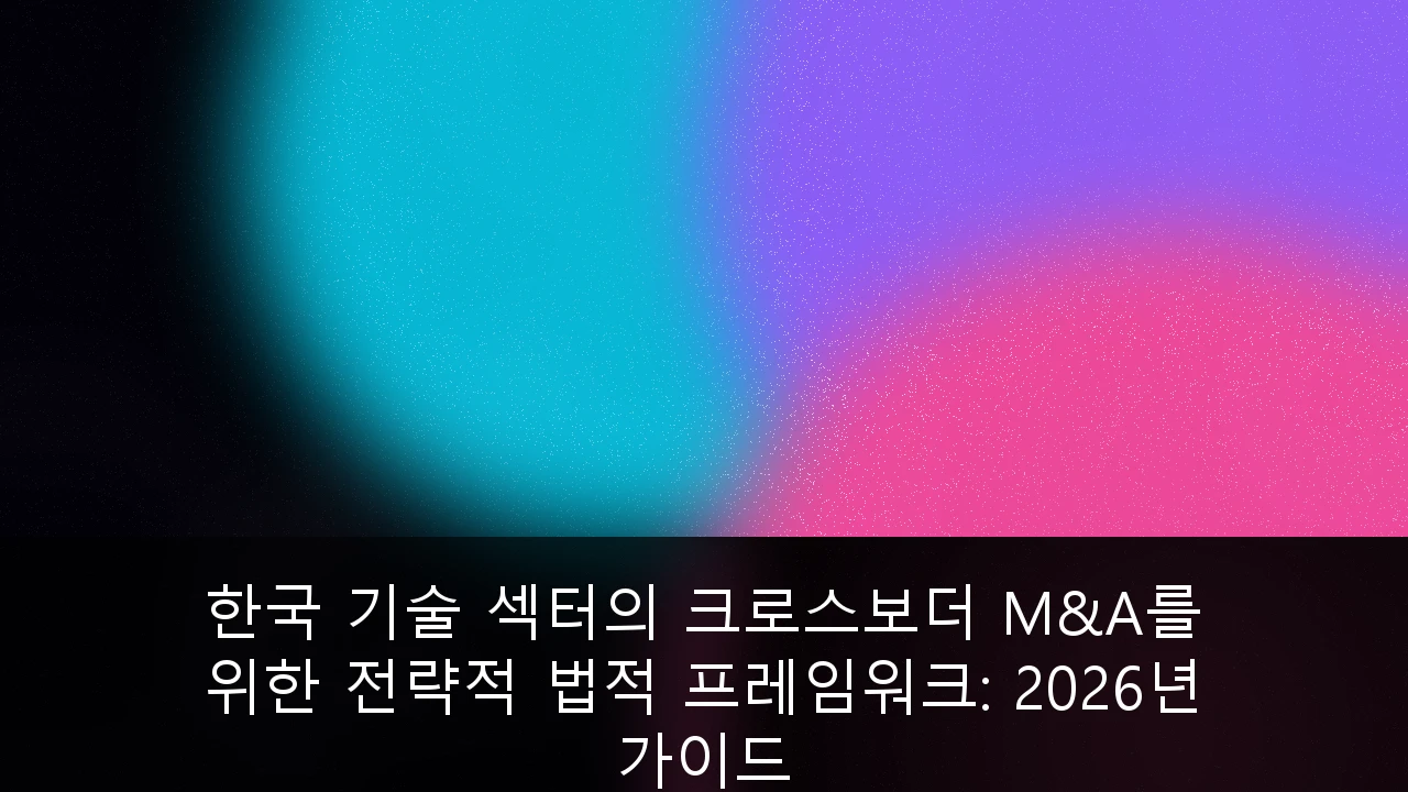 한국 기술 섹터의 크로스보더 M&A를 위한 전략적 법적 프레임워크: 2026년 가이드