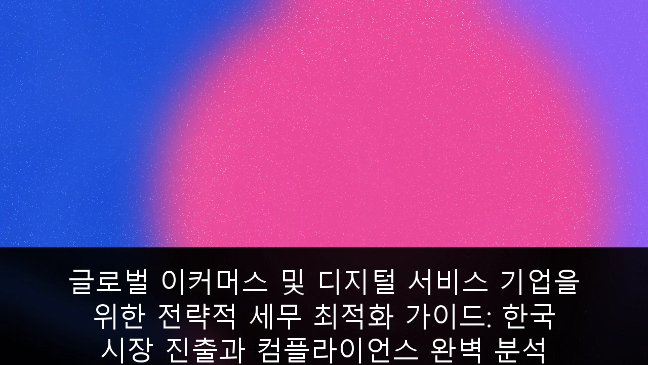 글로벌 이커머스 및 디지털 서비스 기업을 위한 전략적 세무 최적화 가이드: 한국 시장 진출과 컴플라이언스 완벽 분석
