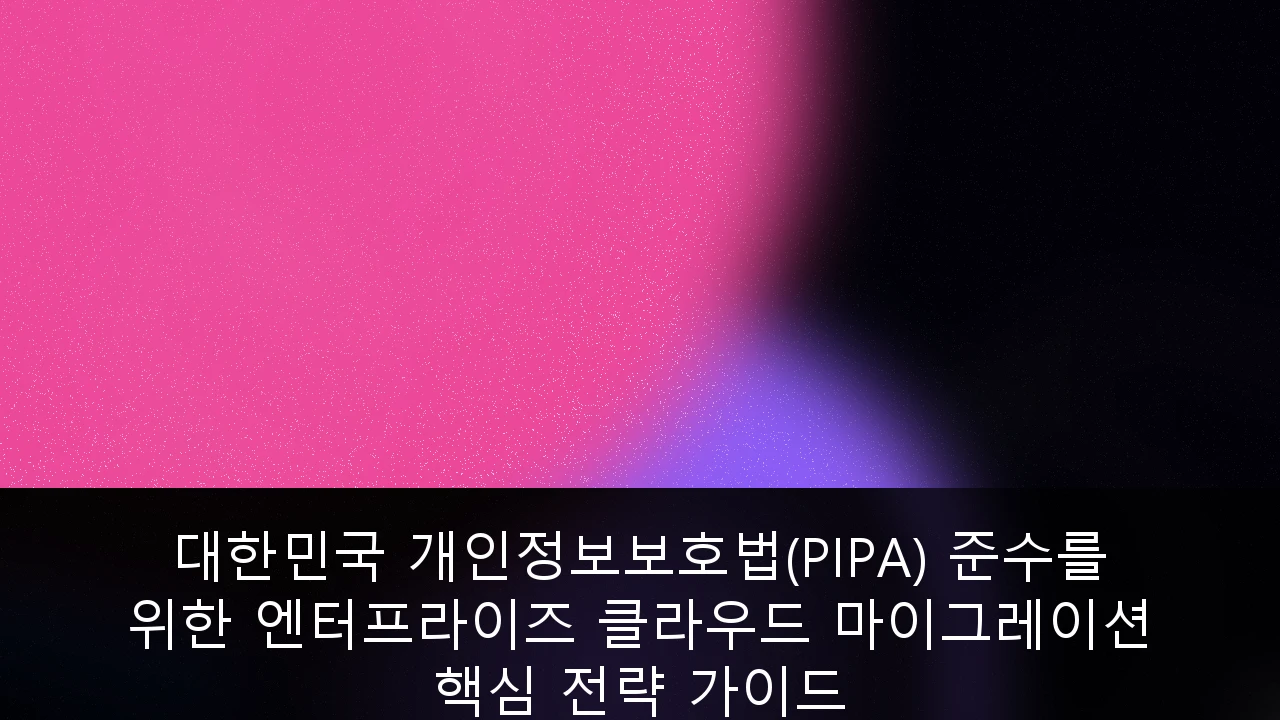 대한민국 개인정보보호법(PIPA) 준수를 위한 엔터프라이즈 클라우드 마이그레이션 핵심 전략 가이드