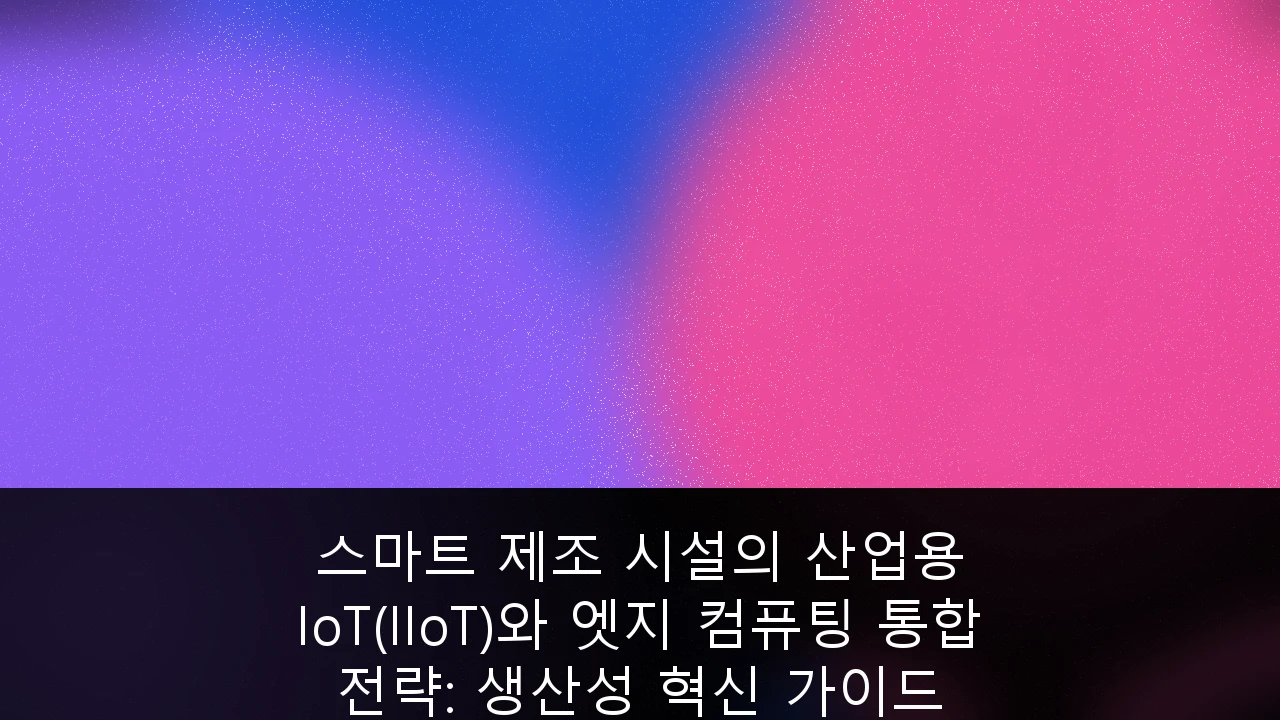 스마트 제조 시설의 산업용 IoT(IIoT)와 엣지 컴퓨팅 통합 전략: 생산성 혁신 가이드
