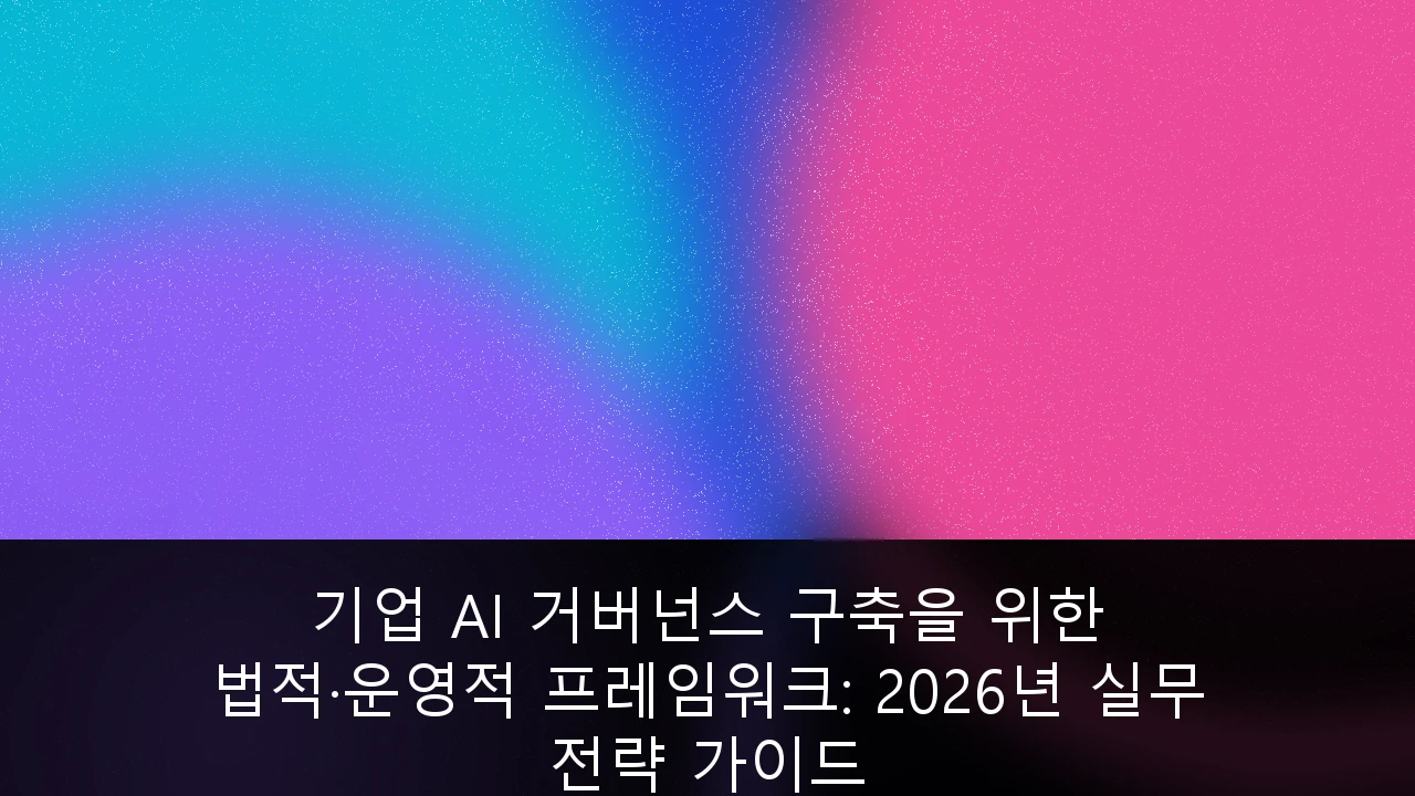 기업 AI 거버넌스 구축을 위한 법적·운영적 프레임워크: 2026년 실무 전략 가이드