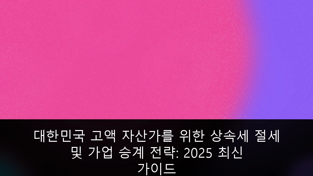 대한민국 고액 자산가를 위한 상속세 절세 및 가업 승계 전략: 2025 최신 가이드