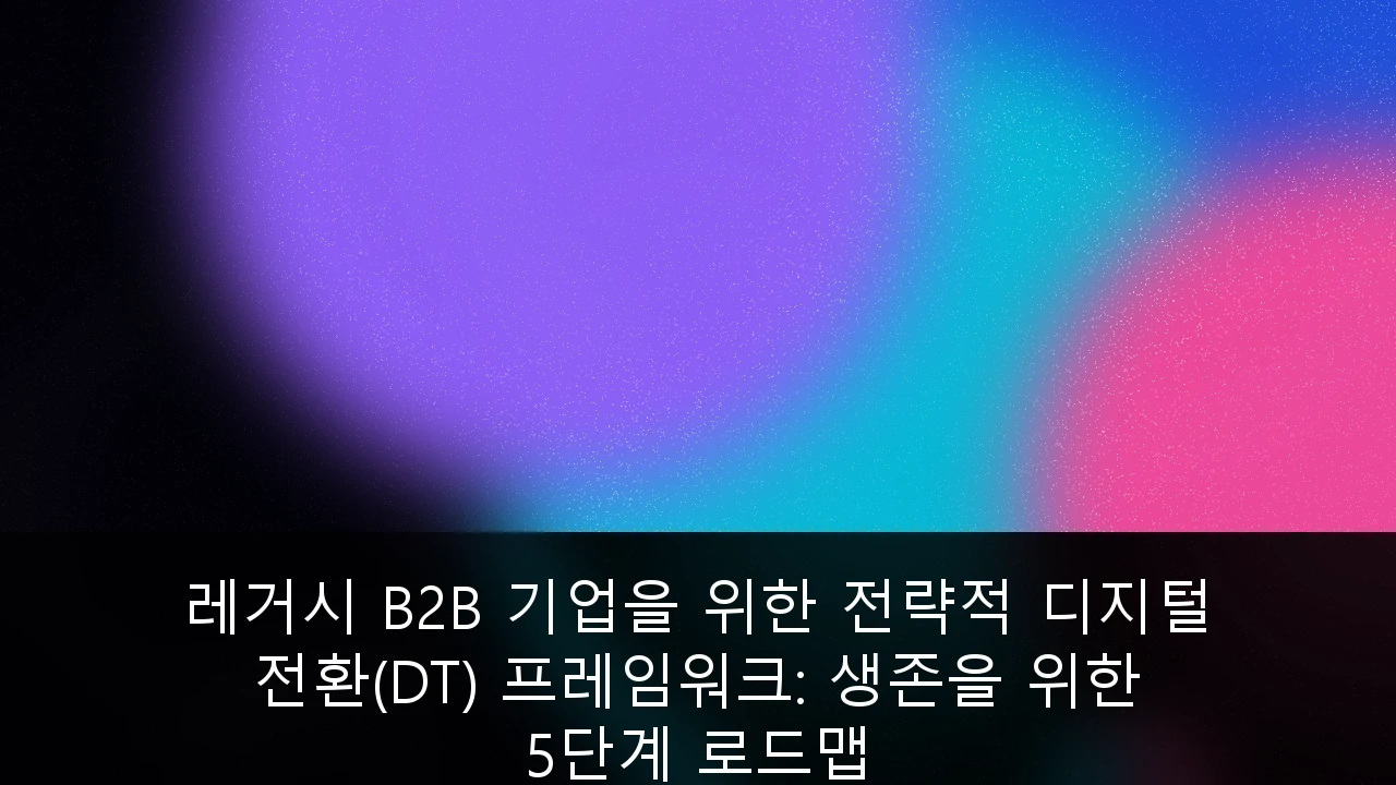 레거시 B2B 기업을 위한 전략적 디지털 전환(DT) 프레임워크: 생존을 위한 5단계 로드맵