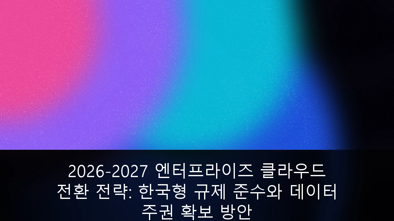 2026-2027 엔터프라이즈 클라우드 전환 전략: 한국형 규제 준수와 데이터 주권 확보 방안