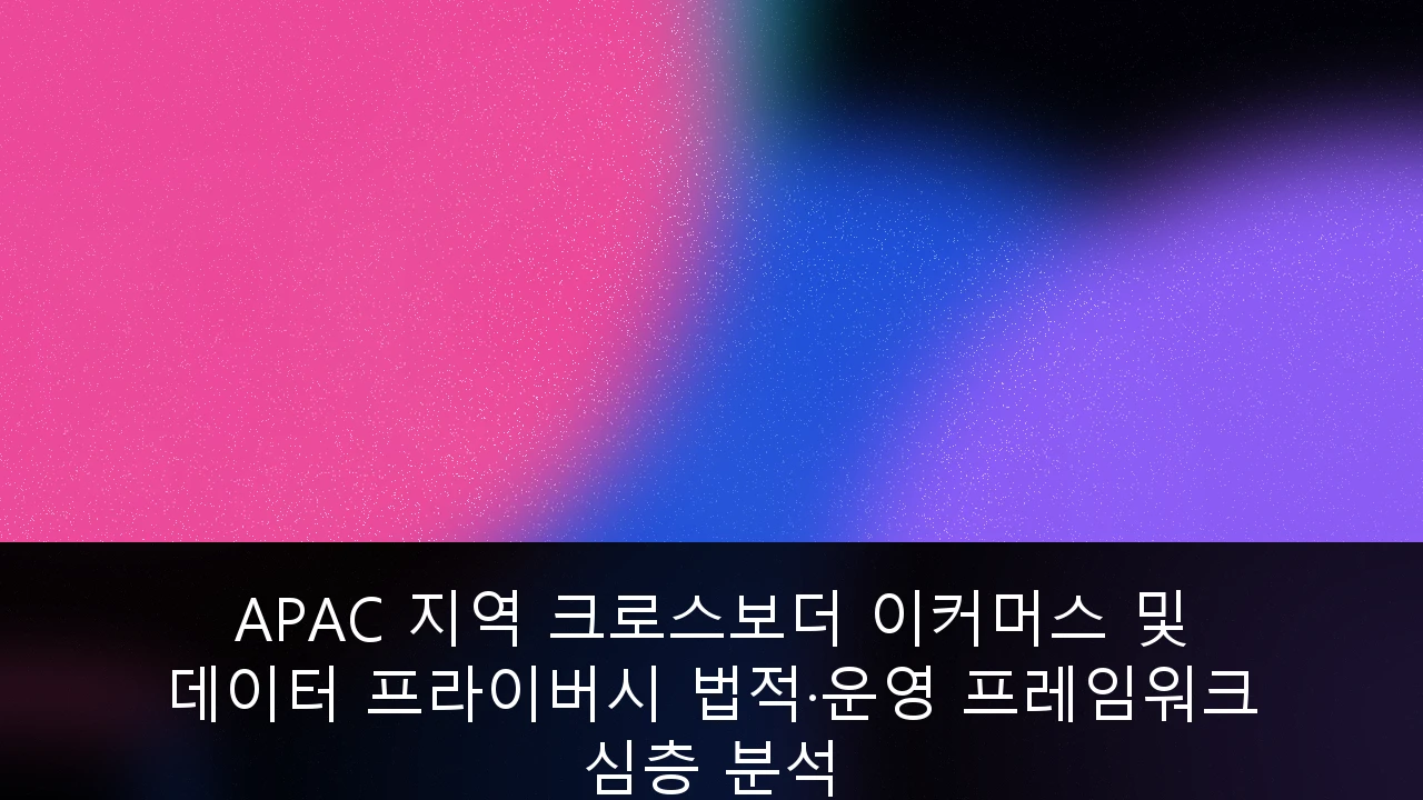 APAC 지역 크로스보더 이커머스 및 데이터 프라이버시 법적·운영 프레임워크 심층 분석